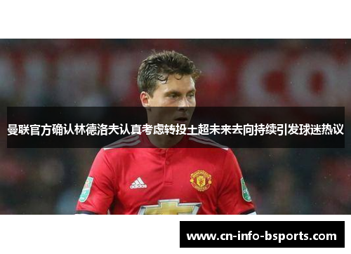 曼联官方确认林德洛夫认真考虑转投土超未来去向持续引发球迷热议